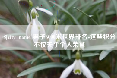 锡林郭勒盟男子5000米世界排名-这些积分不仅关乎个人荣誉