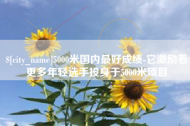 锡林郭勒盟5000米国内最好成绩-它激励着更多年轻选手投身于5000米项目