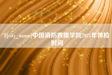 锡林郭勒盟中国消防救援学院2021年体检时间