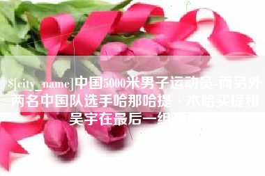 锡林郭勒盟中国5000米男子运动员-而另外两名中国队选手哈那哈提·木哈买提和吴宇在最后一组出场
